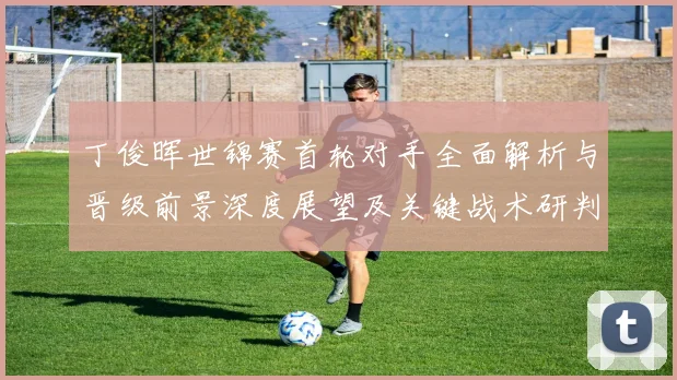丁俊晖世锦赛首轮对手全面解析与晋级前景深度展望及关键战术研判