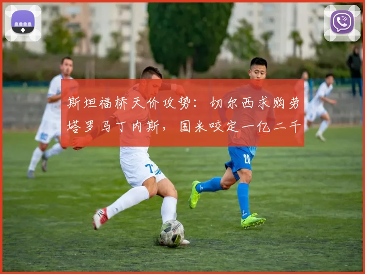 斯坦福桥天价攻势：切尔西求购劳塔罗马丁内斯，国米咬定一亿二千万欧元