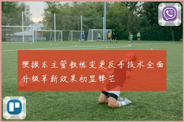 樊振东主管教练变更反手技术全面升级革新效果初显锋芒