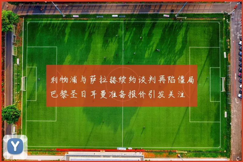 利物浦与萨拉赫续约谈判再陷僵局巴黎圣日耳曼准备报价引发关注
