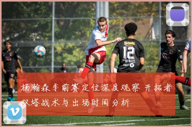 杨瀚森季前赛定位深度观察 开拓者双塔战术与出场时间分析