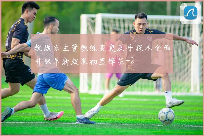 樊振东主管教练变更反手技术全面升级革新效果初显锋芒