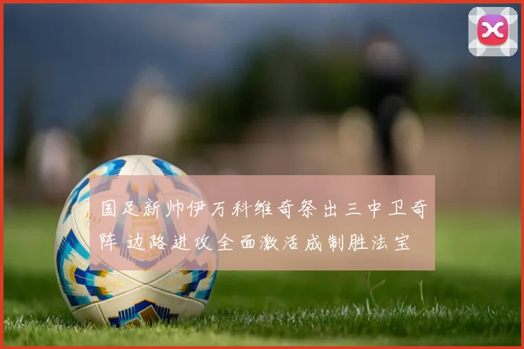 国足新帅伊万科维奇祭出三中卫奇阵 边路进攻全面激活成制胜法宝