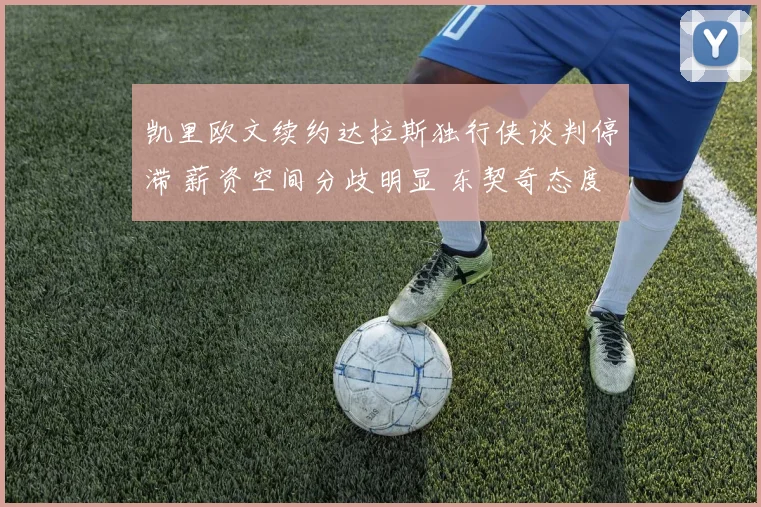 凯里欧文续约达拉斯独行侠谈判停滞 薪资空间分歧明显 东契奇态度成破局唯一钥匙