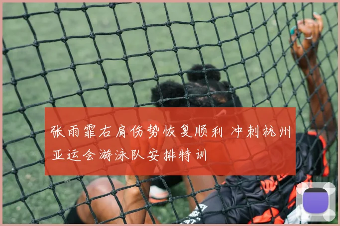 张雨霏右肩伤势恢复顺利 冲刺杭州亚运会游泳队安排特训