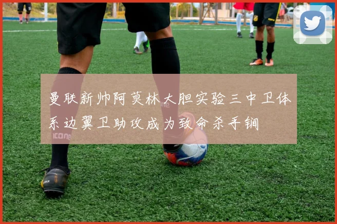 曼联新帅阿莫林大胆实验三中卫体系边翼卫助攻成为致命杀手锏