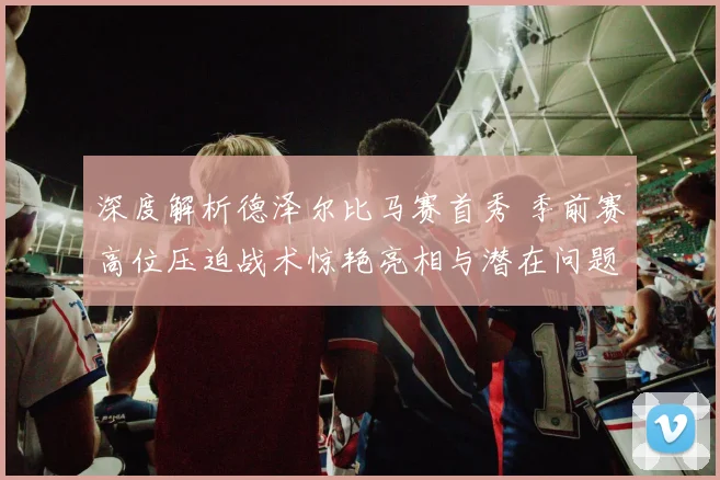 深度解析德泽尔比马赛首秀 季前赛高位压迫战术惊艳亮相与潜在问题