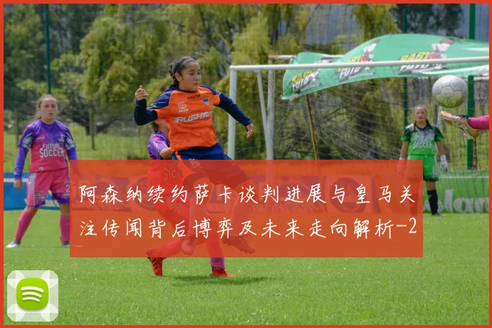 阿森纳续约萨卡谈判进展与皇马关注传闻背后博弈及未来走向解析