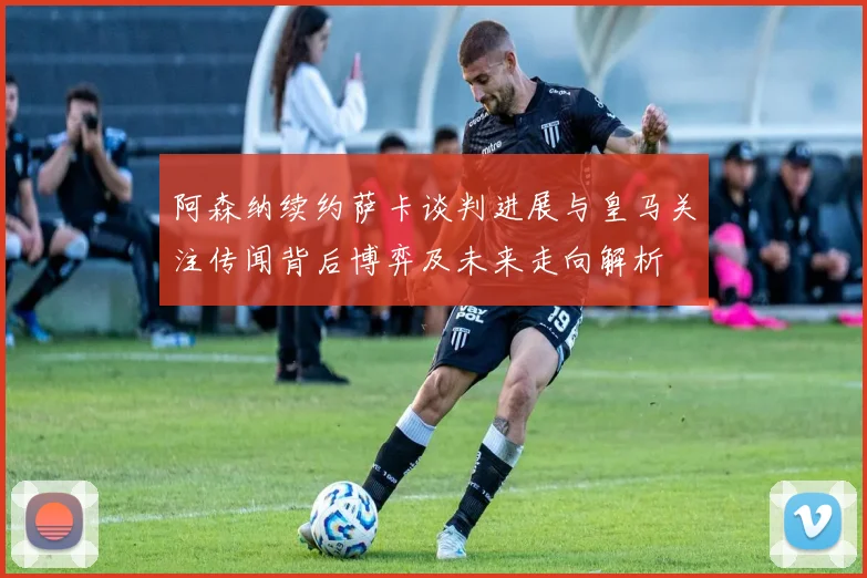 阿森纳续约萨卡谈判进展与皇马关注传闻背后博弈及未来走向解析