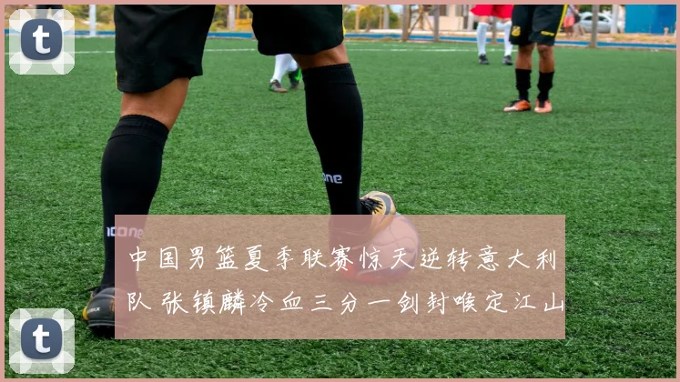 中国男篮夏季联赛惊天逆转意大利队 张镇麟冷血三分一剑封喉定江山