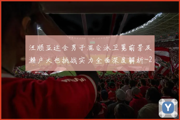 汪顺亚运会男子混合泳卫冕前景及濑户大也挑战实力全面深度解析