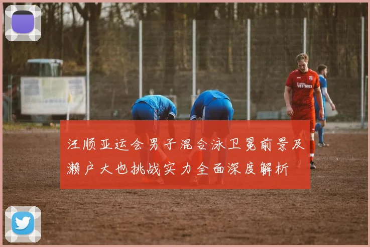汪顺亚运会男子混合泳卫冕前景及濑户大也挑战实力全面深度解析