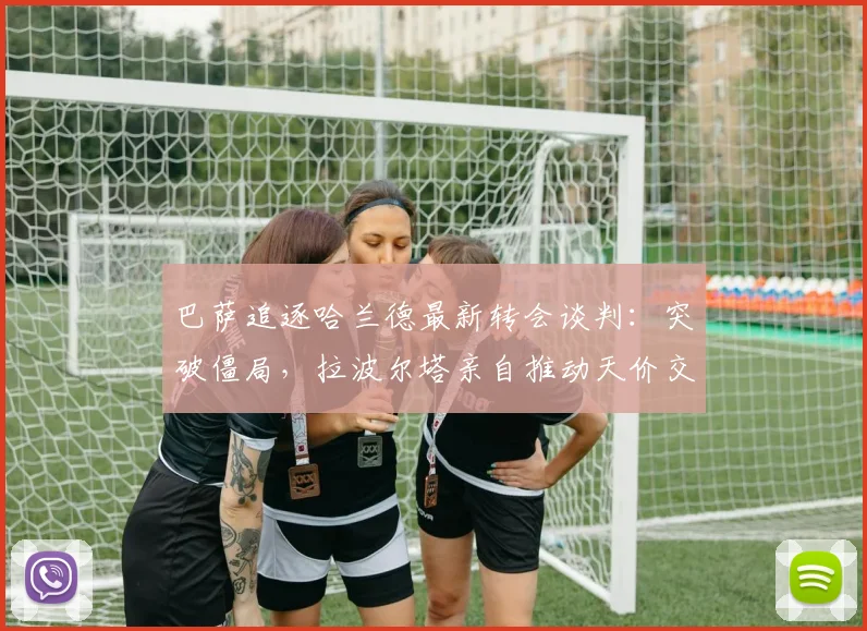 巴萨追逐哈兰德最新转会谈判:突破僵局,拉波尔塔亲自推动天价交易方案