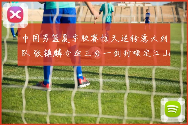 中国男篮夏季联赛惊天逆转意大利队 张镇麟冷血三分一剑封喉定江山
