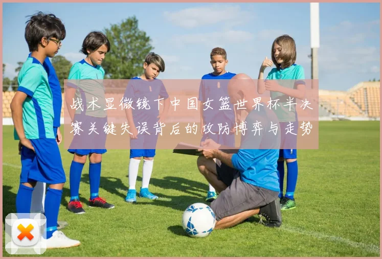 战术显微镜下中国女篮世界杯半决赛关键失误背后的攻防博弈与走势突变