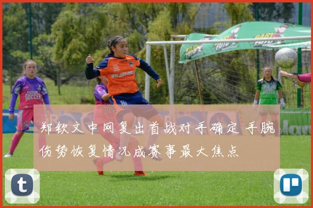 郑钦文中网复出首战对手确定 手腕伤势恢复情况成赛事最大焦点