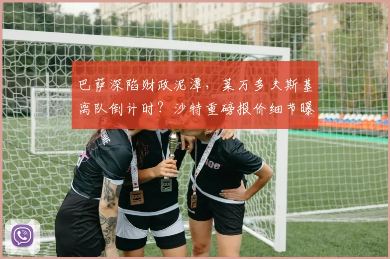 巴萨深陷财政泥潭，莱万多夫斯基离队倒计时？沙特重磅报价细节曝光