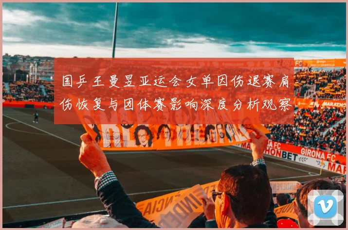 国乒王曼昱亚运会女单因伤退赛肩伤恢复与团体赛影响深度分析观察