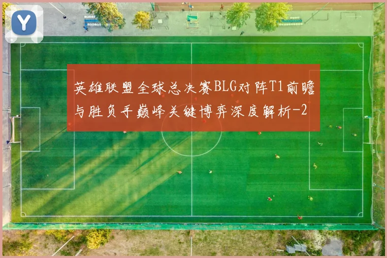 英雄联盟全球总决赛BLG对阵T1前瞻与胜负手巅峰关键博弈深度解析
