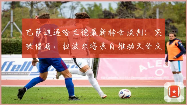 巴萨追逐哈兰德最新转会谈判：突破僵局，拉波尔塔亲自推动天价交易方案