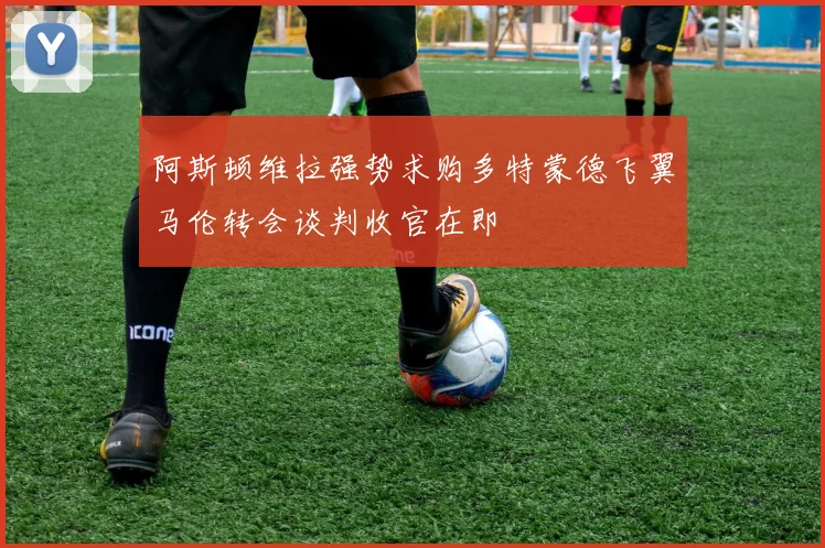 阿斯顿维拉强势求购多特蒙德飞翼马伦转会谈判收官在即
