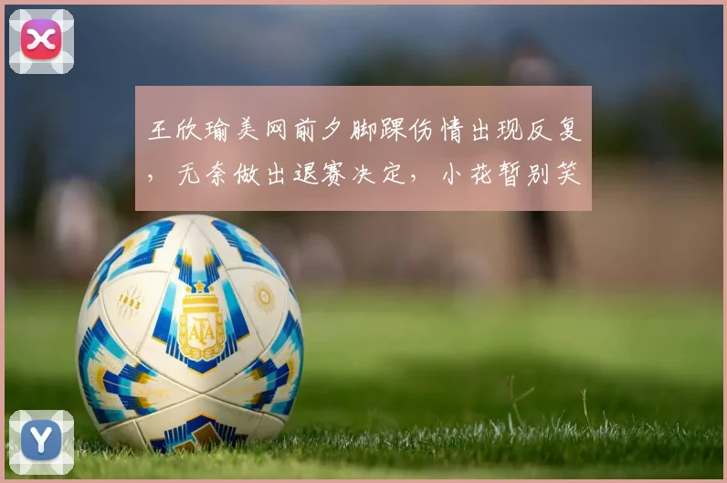 王欣瑜美网前夕脚踝伤情出现反复，无奈做出退赛决定，小花暂别笑颜