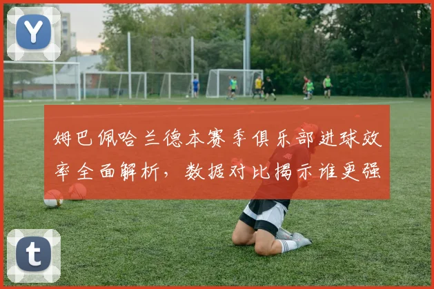 姆巴佩哈兰德本赛季俱乐部进球效率全面解析，数据对比揭示谁更强