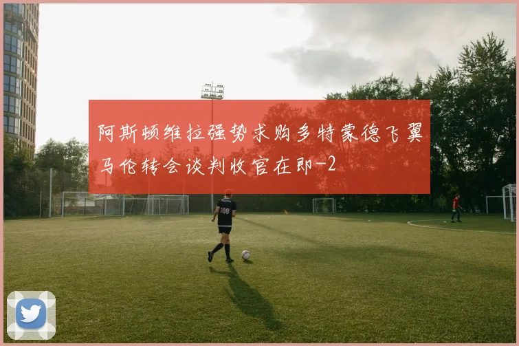 阿斯顿维拉强势求购多特蒙德飞翼马伦转会谈判收官在即