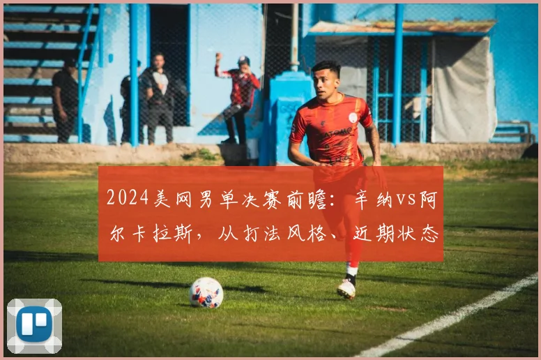 2024美网男单决赛前瞻：辛纳vs阿尔卡拉斯，从打法风格、近期状态、关键分能力和心理素质深度预测冠军归属