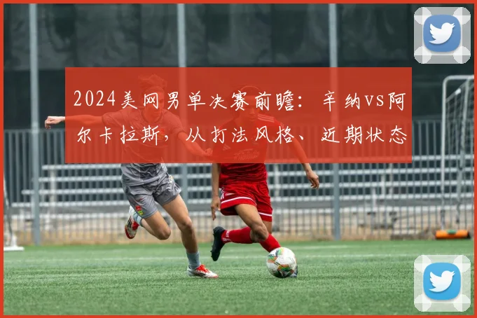 2024美网男单决赛前瞻:辛纳vs阿尔卡拉斯,从打法风格、近期状态、关键分能力和心理素质深度预测冠军归属