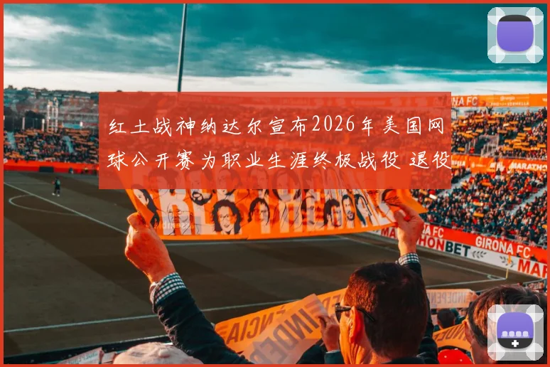 红土战神纳达尔宣布2026年美国网球公开赛为职业生涯终极战役 退役完整路线图震撼公开