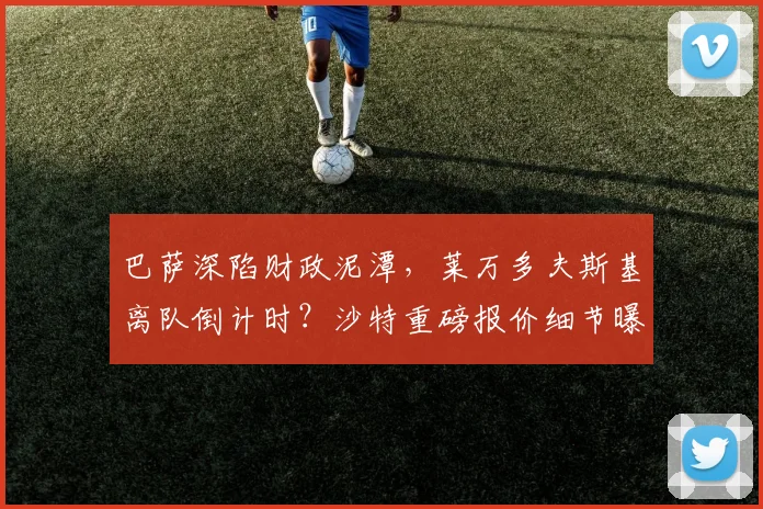 巴萨深陷财政泥潭，莱万多夫斯基离队倒计时？沙特重磅报价细节曝光