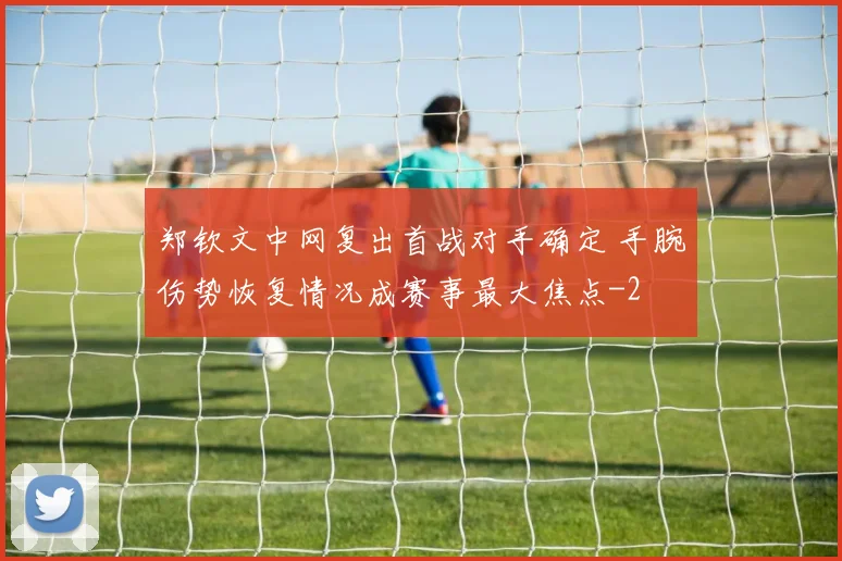 郑钦文中网复出首战对手确定 手腕伤势恢复情况成赛事最大焦点