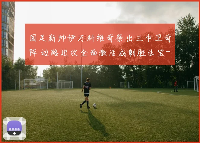 国足新帅伊万科维奇祭出三中卫奇阵 边路进攻全面激活成制胜法宝