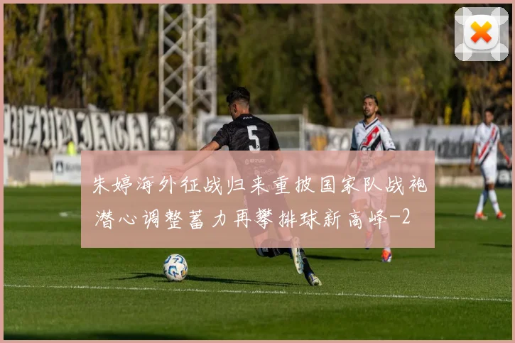 朱婷海外征战归来重披国家队战袍 潜心调整蓄力再攀排球新高峰