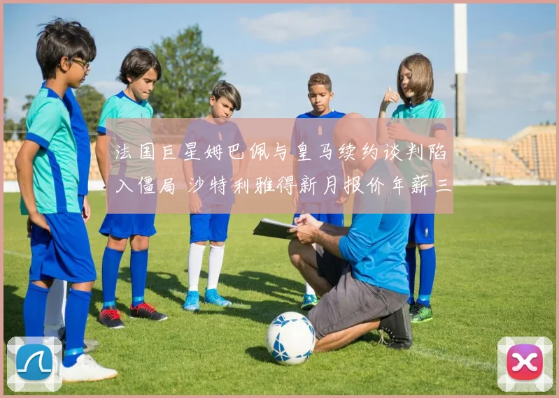 法国巨星姆巴佩与皇马续约谈判陷入僵局 沙特利雅得新月报价年薪三亿欧元震撼足坛